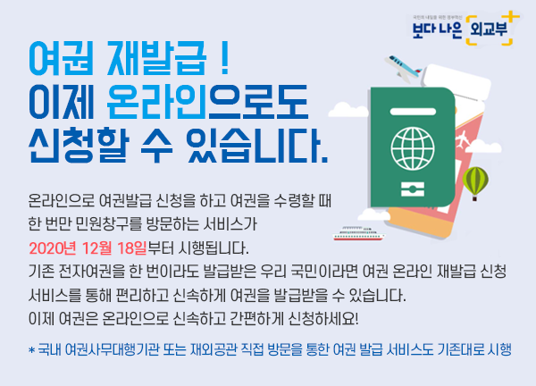 여권 재발급 !이제 온라인으로도 신청할 수 있습니다.
				온라인으로 여권발급 신청을 하고 여권을 수령할 때 한 번만 민원창구를
				방문하는 서비스가 2020년 12월 18일부터 시행됩니다.
				기존 전자여권을 한 번이라도 발급받은 우리 국민이라면 여권 온라인 재발급 신청
				서비스를 통해 편리하고 신속하게 여권을 발급받을 수 있습니다.
				이제 여권은 온라인으로 신속하고 간편하게 신청하세요!
				* 국내 여권사무대행기관 또는 재외공관 직접 방문을 통한 여권 발급 서비스도 기존대로 시행